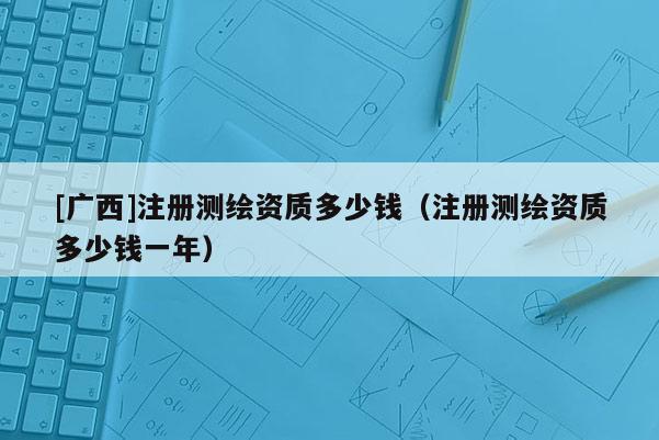 [廣西]注冊測繪資質多少錢（注冊測繪資質多少錢一年）