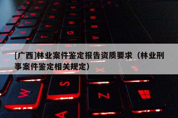 [廣西]林業案件鑒定報告資質要求（林業刑事案件鑒定相關規定）