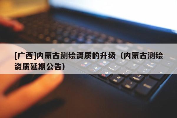 [廣西]內(nèi)蒙古測繪資質(zhì)的升級（內(nèi)蒙古測繪資質(zhì)延期公告）