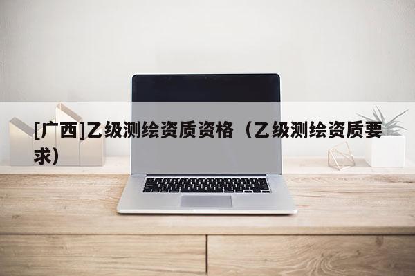 [廣西]乙級測繪資質資格（乙級測繪資質要求）