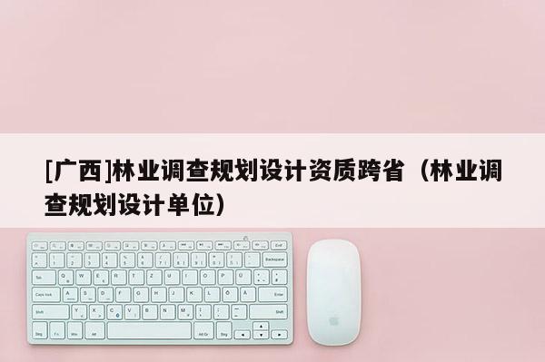 [廣西]林業(yè)調(diào)查規(guī)劃設(shè)計資質(zhì)跨省（林業(yè)調(diào)查規(guī)劃設(shè)計單位）