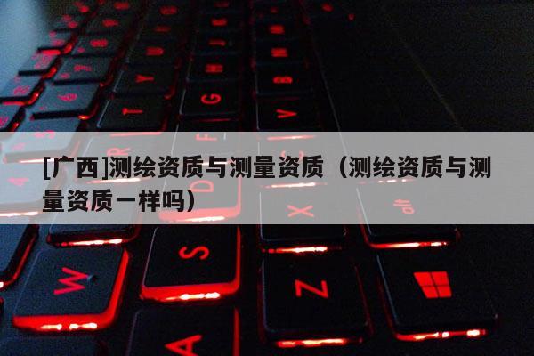 [廣西]測繪資質與測量資質（測繪資質與測量資質一樣嗎）