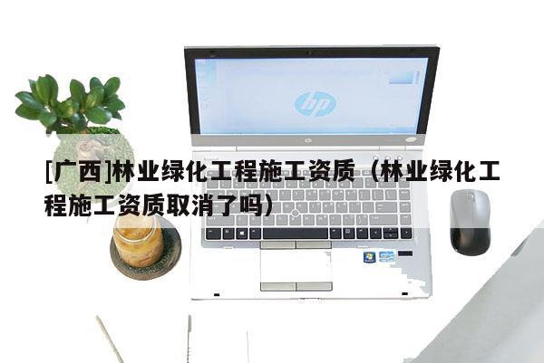 [廣西]林業綠化工程施工資質（林業綠化工程施工資質取消了嗎）