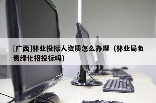 [廣西]林業投標人資質怎么辦理（林業局負責綠化招投標嗎）