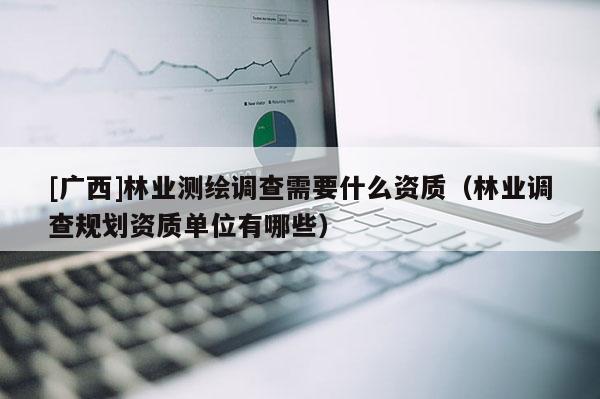 [廣西]林業測繪調查需要什么資質（林業調查規劃資質單位有哪些）