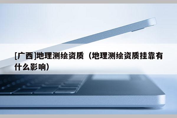 [廣西]地理測(cè)繪資質(zhì)（地理測(cè)繪資質(zhì)掛靠有什么影響）