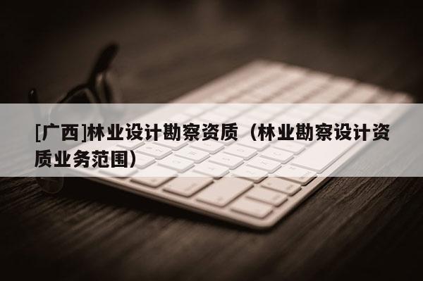 [廣西]林業設計勘察資質（林業勘察設計資質業務范圍）