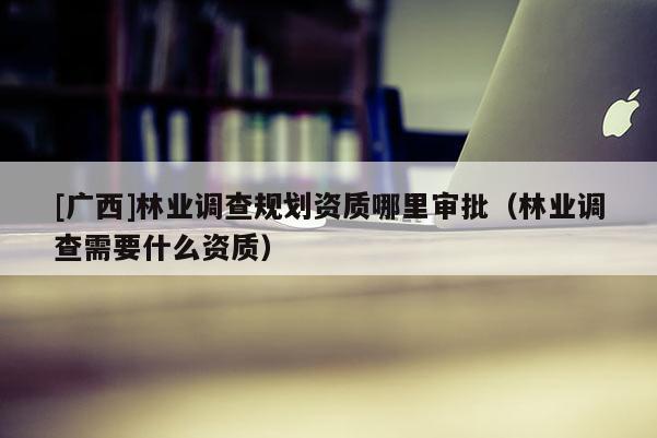 [廣西]林業調查規劃資質哪里審批（林業調查需要什么資質）