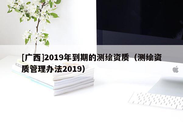 [廣西]2019年到期的測繪資質(zhì)（測繪資質(zhì)管理辦法2019）