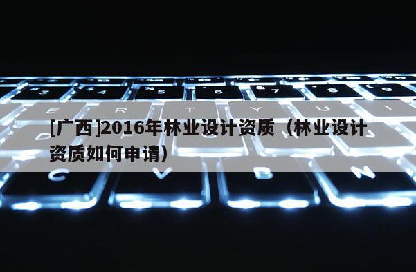[廣西]2016年林業設計資質（林業設計資質如何申請）