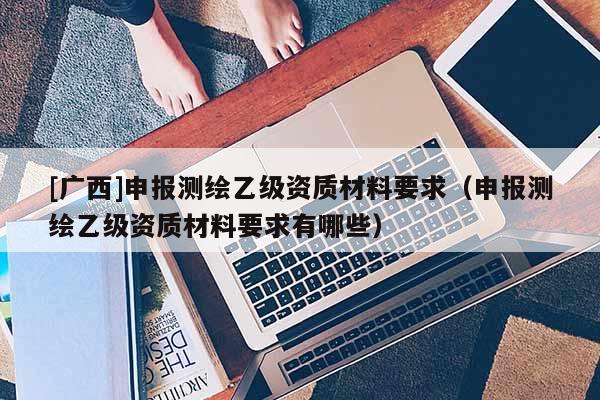 [廣西]申報(bào)測繪乙級資質(zhì)材料要求（申報(bào)測繪乙級資質(zhì)材料要求有哪些）