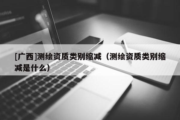 [廣西]測繪資質類別縮減（測繪資質類別縮減是什么）