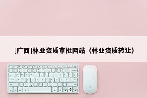 [廣西]林業(yè)資質(zhì)審批網(wǎng)站（林業(yè)資質(zhì)轉(zhuǎn)讓）