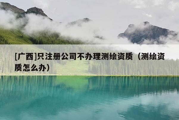 [廣西]只注冊公司不辦理測繪資質（測繪資質怎么辦）