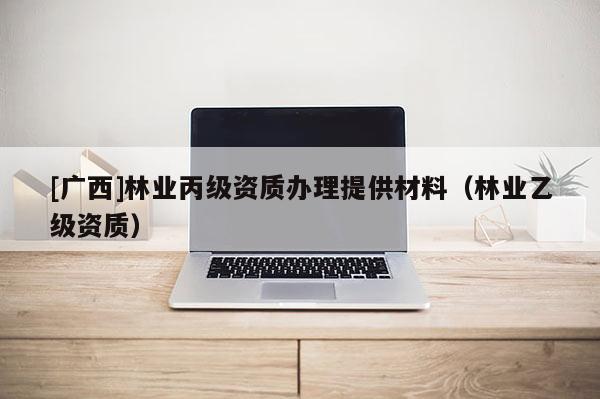 [廣西]林業(yè)丙級資質(zhì)辦理提供材料（林業(yè)乙級資質(zhì)）
