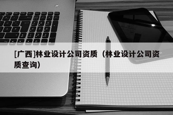[廣西]林業(yè)設計公司資質（林業(yè)設計公司資質查詢）