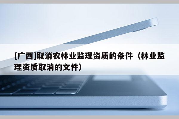 [廣西]取消農林業監理資質的條件（林業監理資質取消的文件）