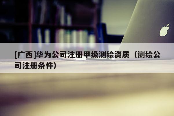 [廣西]華為公司注冊甲級測繪資質(zhì)（測繪公司注冊條件）