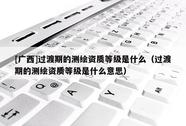 [廣西]過渡期的測繪資質等級是什么（過渡期的測繪資質等級是什么意思）