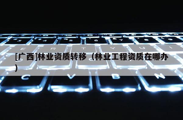[廣西]林業資質轉移（林業工程資質在哪辦）