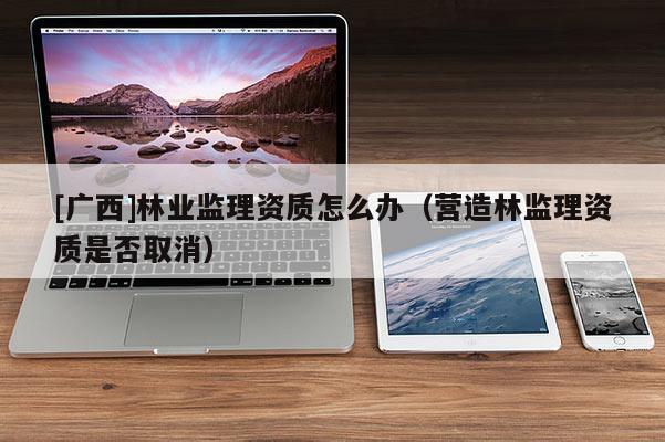 [廣西]林業監理資質怎么辦（營造林監理資質是否取消）