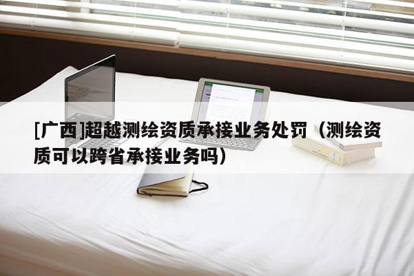 [廣西]超越測繪資質承接業務處罰（測繪資質可以跨省承接業務嗎）