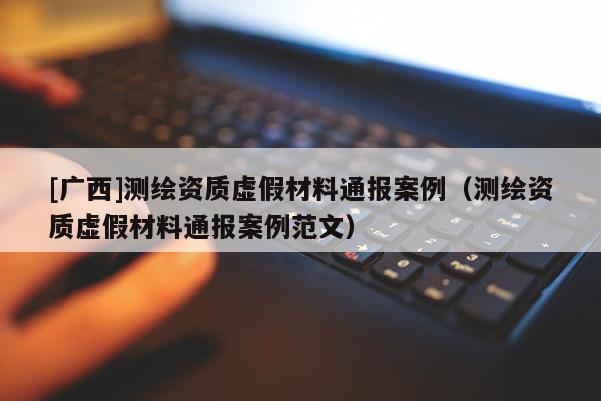 [廣西]測繪資質虛假材料通報案例（測繪資質虛假材料通報案例范文）