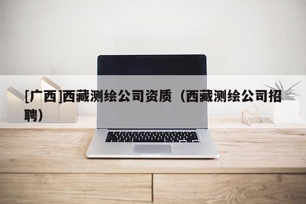 [廣西]西藏測繪公司資質（西藏測繪公司招聘）