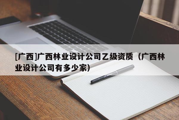 [廣西]廣西林業設計公司乙級資質（廣西林業設計公司有多少家）