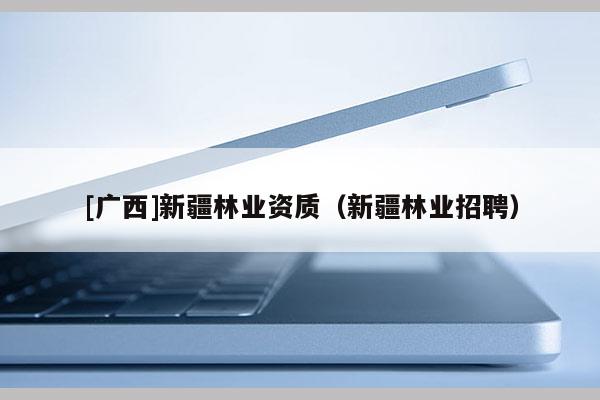 [廣西]新疆林業資質（新疆林業招聘）