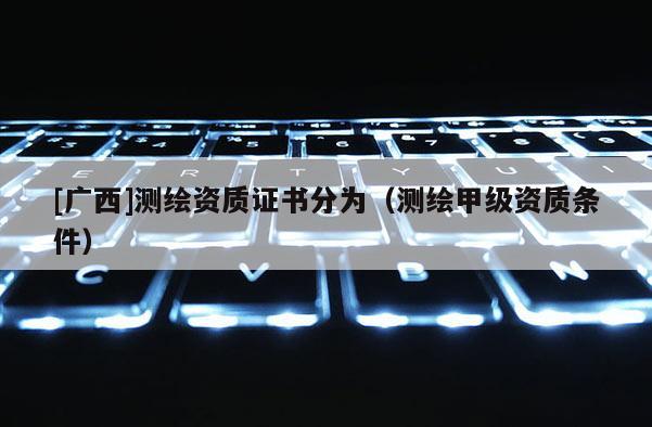 [廣西]測繪資質證書分為（測繪甲級資質條件）
