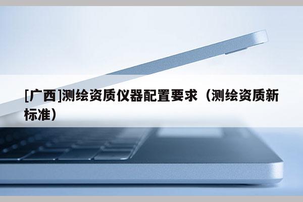 [廣西]測繪資質(zhì)儀器配置要求（測繪資質(zhì)新標準）