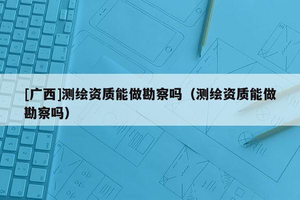 [廣西]測繪資質能做勘察嗎（測繪資質能做勘察嗎）