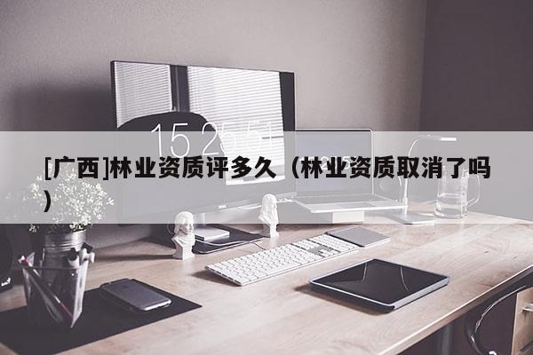 [廣西]林業(yè)資質(zhì)評多久（林業(yè)資質(zhì)取消了嗎）