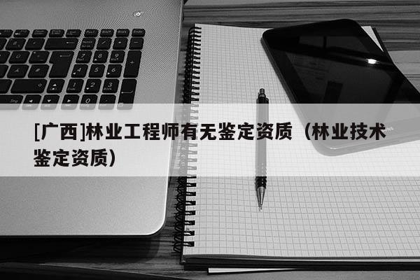 [廣西]林業(yè)工程師有無鑒定資質(zhì)（林業(yè)技術(shù)鑒定資質(zhì)）