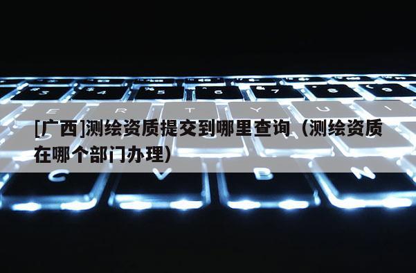 [廣西]測繪資質提交到哪里查詢（測繪資質在哪個部門辦理）