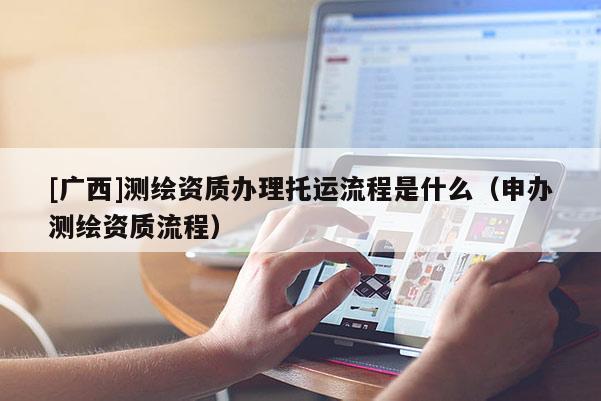 [廣西]測繪資質(zhì)辦理托運(yùn)流程是什么（申辦測繪資質(zhì)流程）