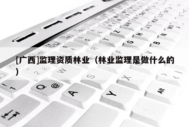 [廣西]監(jiān)理資質(zhì)林業(yè)（林業(yè)監(jiān)理是做什么的）