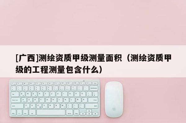 [廣西]測繪資質甲級測量面積（測繪資質甲級的工程測量包含什么）