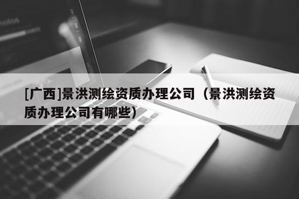 [廣西]景洪測繪資質辦理公司（景洪測繪資質辦理公司有哪些）