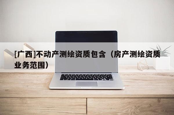 [廣西]不動產測繪資質包含（房產測繪資質業務范圍）