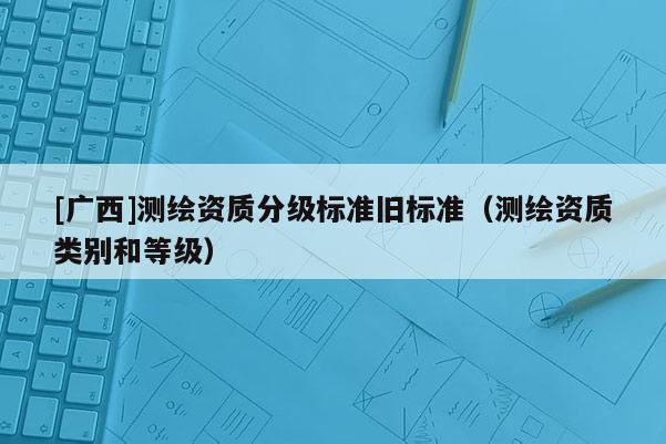 [廣西]測繪資質(zhì)分級標(biāo)準(zhǔn)舊標(biāo)準(zhǔn)（測繪資質(zhì)類別和等級）