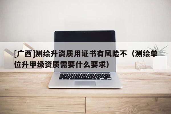 [廣西]測繪升資質用證書有風險不（測繪單位升甲級資質需要什么要求）