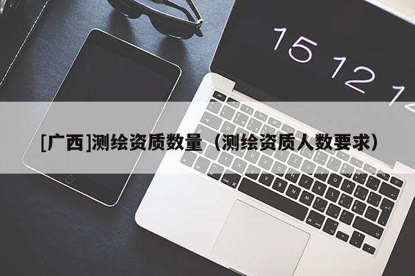 [廣西]測繪資質數量（測繪資質人數要求）