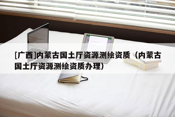 [廣西]內(nèi)蒙古國土廳資源測繪資質(zhì)（內(nèi)蒙古國土廳資源測繪資質(zhì)辦理）