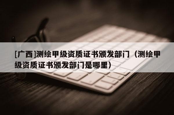 [廣西]測繪甲級資質(zhì)證書頒發(fā)部門（測繪甲級資質(zhì)證書頒發(fā)部門是哪里）