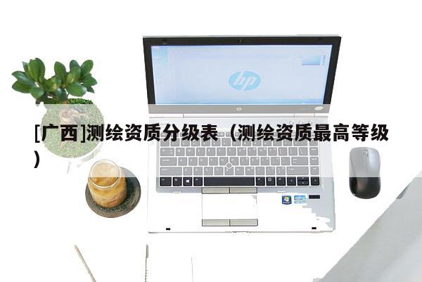 [廣西]測(cè)繪資質(zhì)分級(jí)表（測(cè)繪資質(zhì)最高等級(jí)）