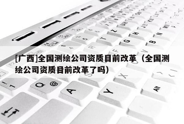 [廣西]全國測繪公司資質(zhì)目前改革（全國測繪公司資質(zhì)目前改革了嗎）