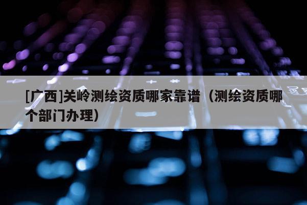 [廣西]關嶺測繪資質哪家靠譜（測繪資質哪個部門辦理）