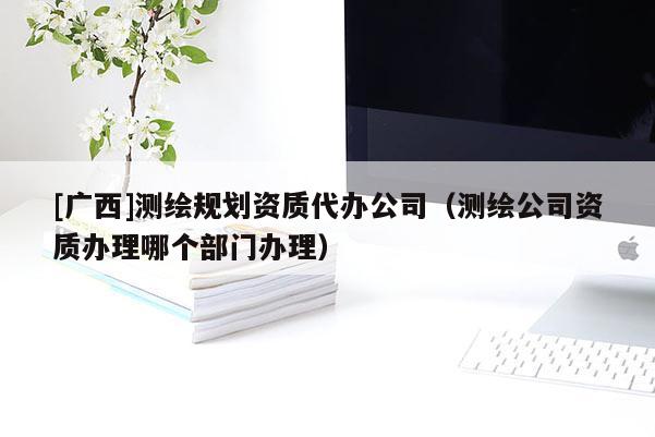 [廣西]測繪規劃資質代辦公司（測繪公司資質辦理哪個部門辦理）